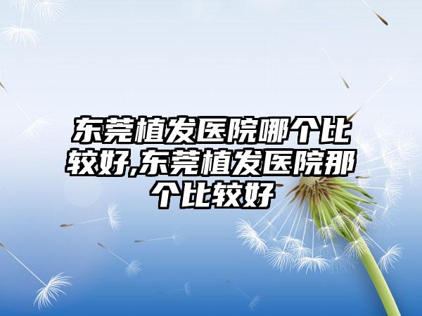 东莞植发医院哪个比较好,东莞植发医院那个比较好