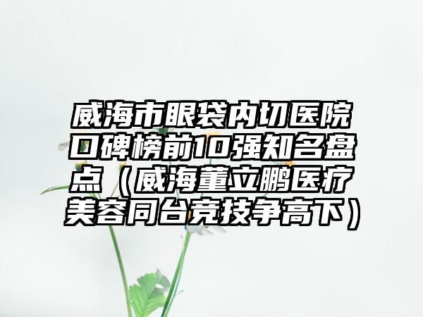 威海市眼袋内切医院口碑榜前10强有名盘点（威海董立鹏医疗美容同台竞技争高下）