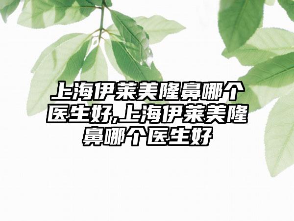 上海伊莱美隆鼻哪个医生好,上海伊莱美隆鼻哪个医生好