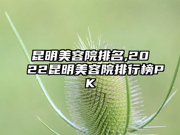 昆明美容院排名,2022昆明美容院排行榜PK