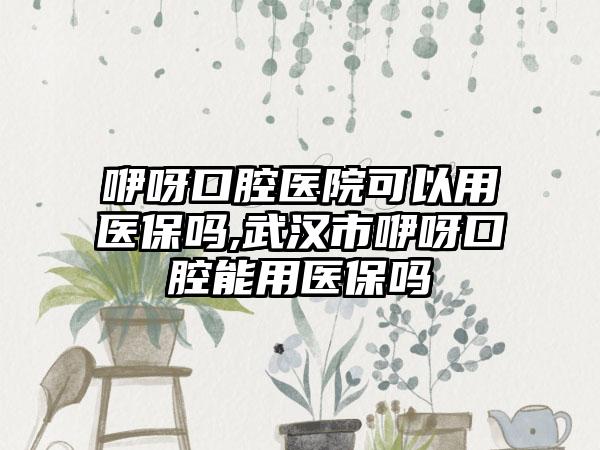 咿呀口腔医院可以用医保吗,武汉市咿呀口腔能用医保吗