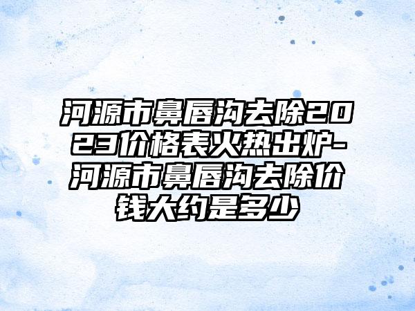 河源市鼻唇沟去除2023价格表火热出炉-河源市鼻唇沟去除价钱大约是多少