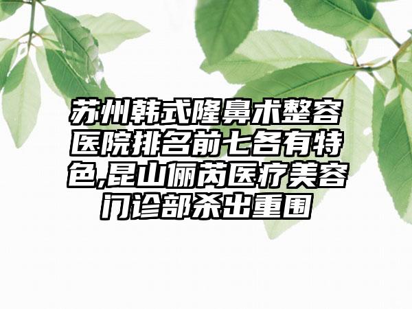 苏州韩式隆鼻术整容医院排名前七各有特色,昆山俪芮医疗美容门诊部杀出重围