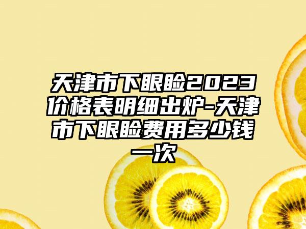 天津市下眼睑2023价格表明细出炉-天津市下眼睑费用多少钱一次