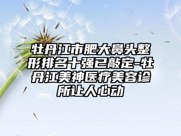 牡丹江市肥大鼻头整形排名十强已敲定-牡丹江美神医疗美容诊所让人心动