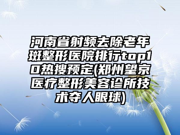 河南省射频去除老年斑整形医院排行top10热搜预定(郑州望京医疗整形美容诊所技术夺人眼球)