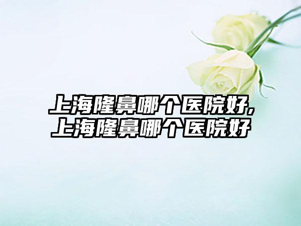 上海隆鼻哪个医院好,上海隆鼻哪个医院好