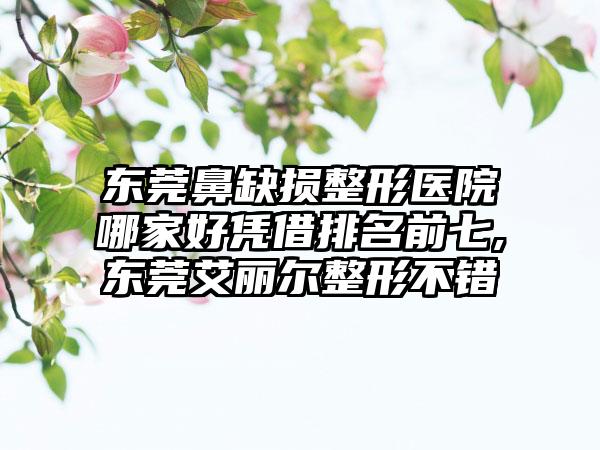 东莞鼻缺损整形医院哪家好凭借排名前七,东莞艾丽尔整形不错