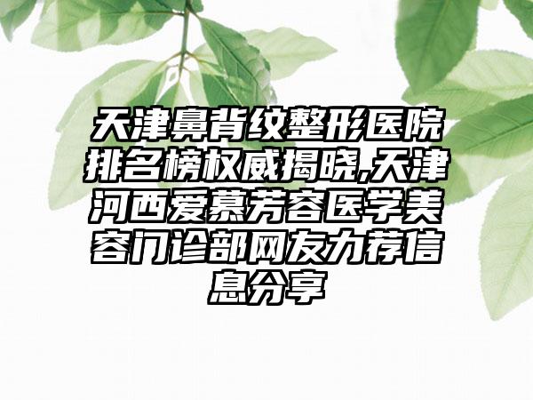 天津鼻背纹整形医院排名榜权威揭晓,天津河西爱慕芳容医学美容门诊部网友力荐信息分享