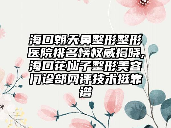 海口朝天鼻整形整形医院排名榜权威揭晓,海口花仙子整形美容门诊部网评技术挺靠谱