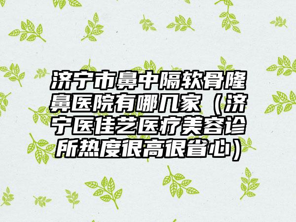 济宁市鼻中隔软骨隆鼻医院有哪几家（济宁医佳艺医疗美容诊所热度很高很省心）