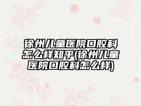 徐州儿童医院口腔科怎么样知乎(徐州儿童医院口腔科怎么样)