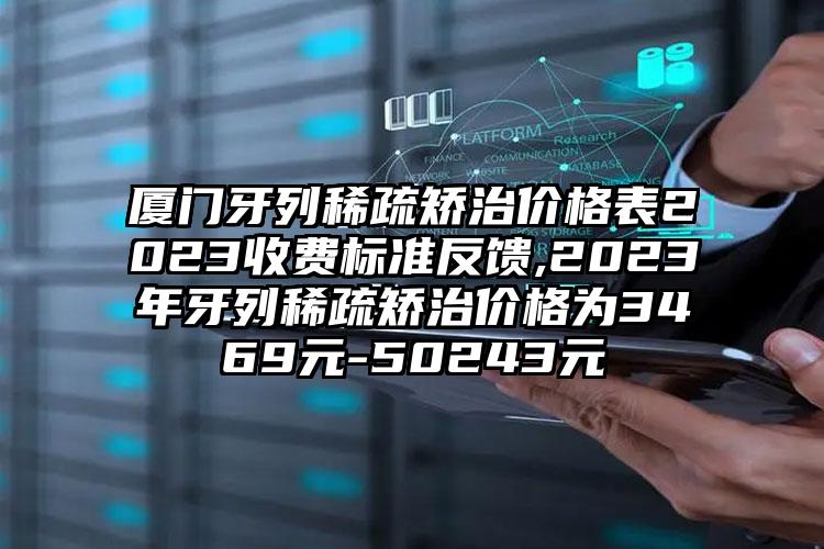 厦门牙列稀疏矫治价格表2023收费标准反馈,2023年牙列稀疏矫治价格为3469元-50243元