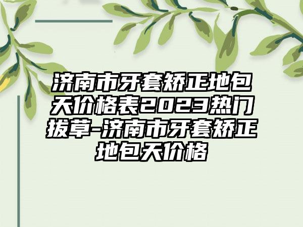 济南市牙套矫正地包天价格表2023热门拔草-济南市牙套矫正地包天价格