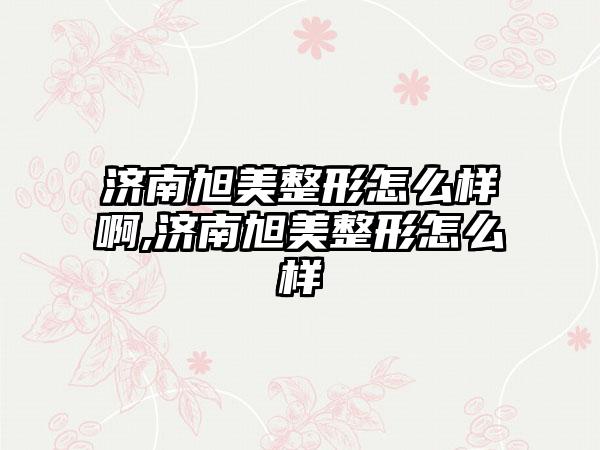 济南旭美整形怎么样啊,济南旭美整形怎么样