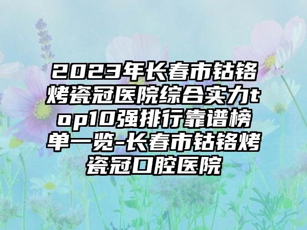 2023年长春市钴铬烤瓷冠医院综合实力top10强排行靠谱榜单一览-长春市钴铬烤瓷冠口腔医院