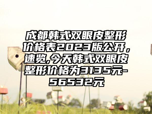 成都韩式双眼皮整形价格表2023版公开，速览,今天韩式双眼皮整形价格为3135元-56532元