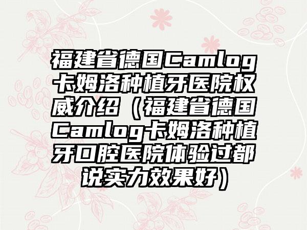 福建省德国Camlog卡姆洛种植牙医院权威介绍（福建省德国Camlog卡姆洛种植牙口腔医院体验过都说实力成果好）