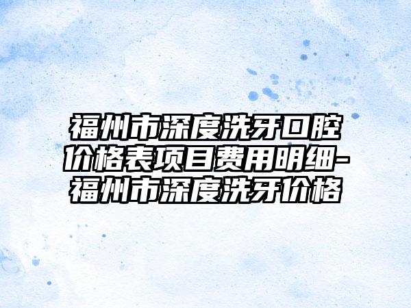 福州市深度洗牙口腔价格表项目费用明细-福州市深度洗牙价格