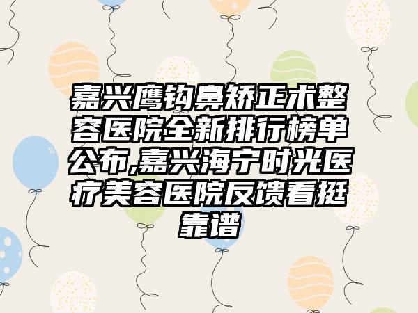 嘉兴鹰钩鼻矫正术整容医院全新排行榜单公布,嘉兴海宁时光医疗美容医院反馈看挺靠谱