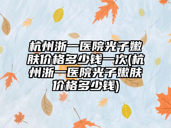 杭州浙一医院光子嫩肤价格多少钱一次(杭州浙一医院光子嫩肤价格多少钱)