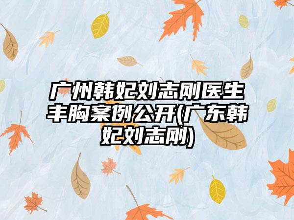 广州韩妃刘志刚医生丰胸实例公开(广东韩妃刘志刚)