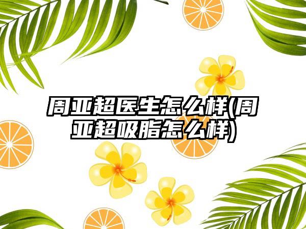 周亚超医生怎么样(周亚超吸脂怎么样)