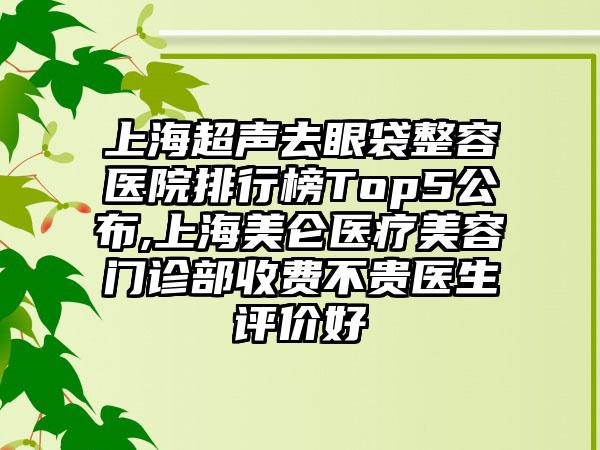 上海超声去眼袋整容医院排行榜Top5公布,上海美仑医疗美容门诊部收费不贵医生评价好