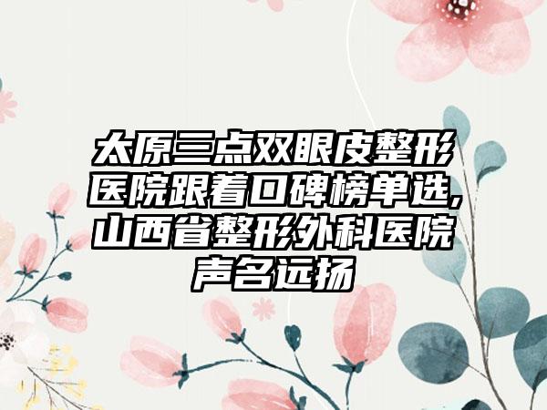 太原三点双眼皮整形医院跟着口碑榜单选,山西省整形外科医院声名远扬