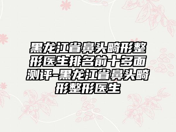 黑龙江省鼻头畸形整形医生排名前十多面测评-黑龙江省鼻头畸形整形医生