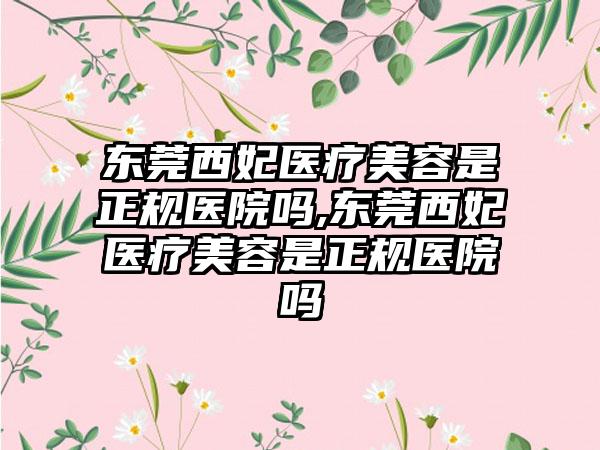 东莞西妃医疗美容是正规医院吗,东莞西妃医疗美容是正规医院吗