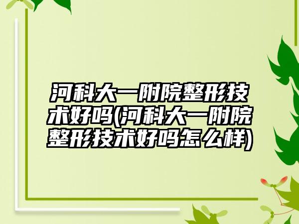 河科大一附院整形技术好吗(河科大一附院整形技术好吗怎么样)