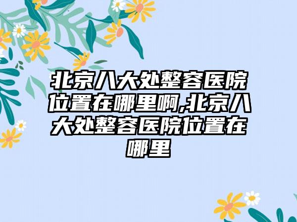 北京八大处整容医院位置在哪里啊,北京八大处整容医院位置在哪里