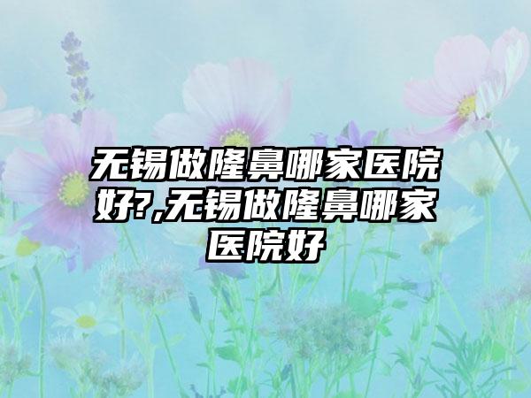 无锡做隆鼻哪家医院好?,无锡做隆鼻哪家医院好