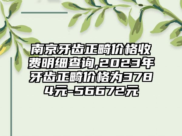 南京牙齿正畸价格收费明细查询,2023年牙齿正畸价格为3784元-56672元