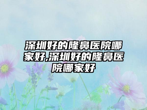 深圳好的隆鼻医院哪家好,深圳好的隆鼻医院哪家好