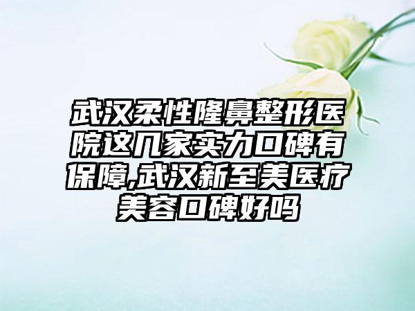 武汉柔性七元医院这几家实力口碑有保护,武汉新至美医疗美容口碑好吗