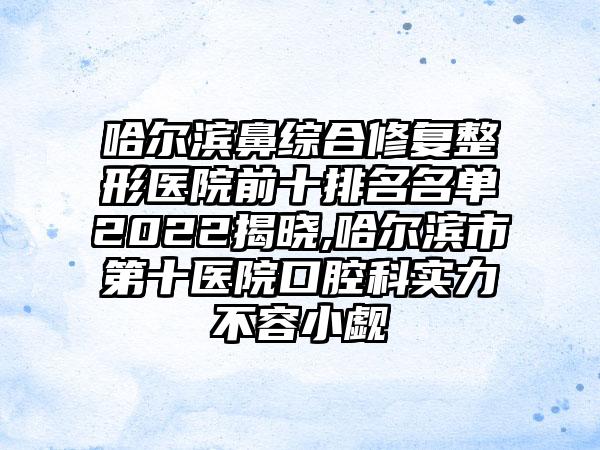 哈尔滨鼻综合修复整形医院前十排名名单2022揭晓,哈尔滨市第十医院口腔科实力不容小觑