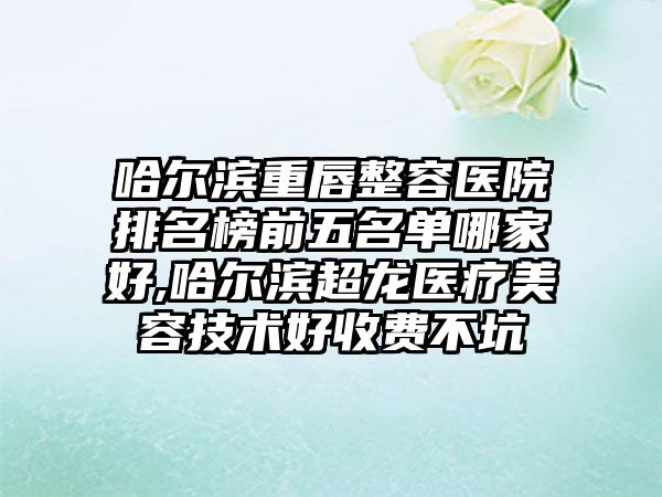 哈尔滨重唇整容医院排名榜前五名单哪家好,哈尔滨超龙医疗美容技术好收费不坑