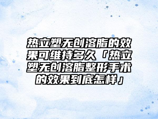 热立塑无创溶脂的成果可维持多久「热立塑无创溶脂整形手术的成果到底怎样」