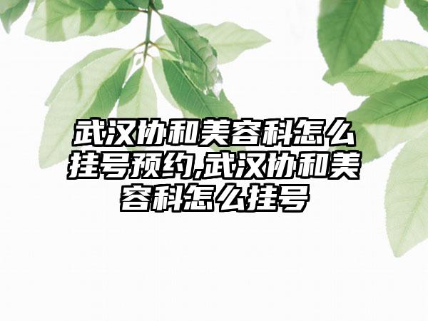 武汉协和美容科怎么挂号预约,武汉协和美容科怎么挂号