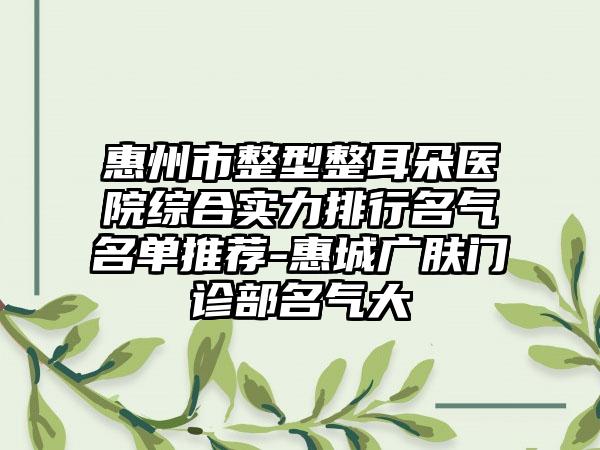 惠州市整型整耳朵医院综合实力排行名气名单推荐-惠城广肤门诊部名气大