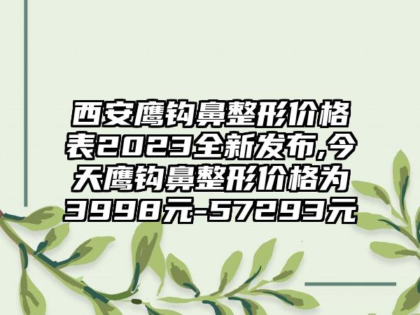 西安鹰钩鼻整形价格表2023全新发布,今天鹰钩鼻整形价格为3998元-57293元