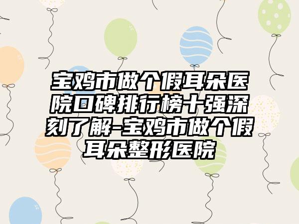 宝鸡市做个假耳朵医院口碑排行榜十强深刻了解-宝鸡市做个假耳朵整形医院