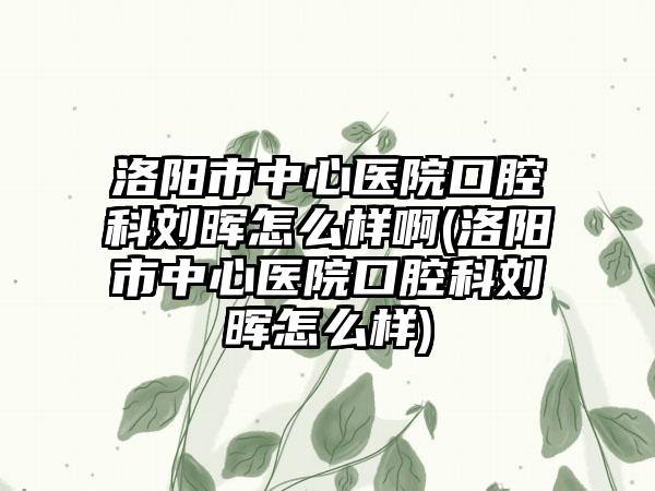 洛阳市中心医院口腔科刘晖怎么样啊(洛阳市中心医院口腔科刘晖怎么样)