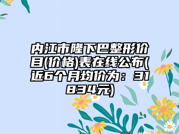 内江市隆下巴整形价目(价格)表在线公布(近6个月均价为：31834元)