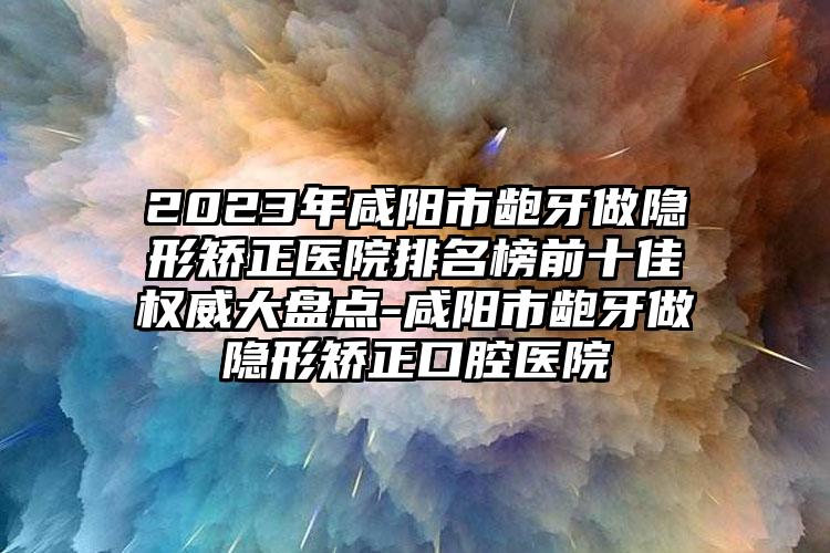 2023年咸阳市龅牙做隐形矫正医院排名榜前十佳权威大盘点-咸阳市龅牙做隐形矫正口腔医院