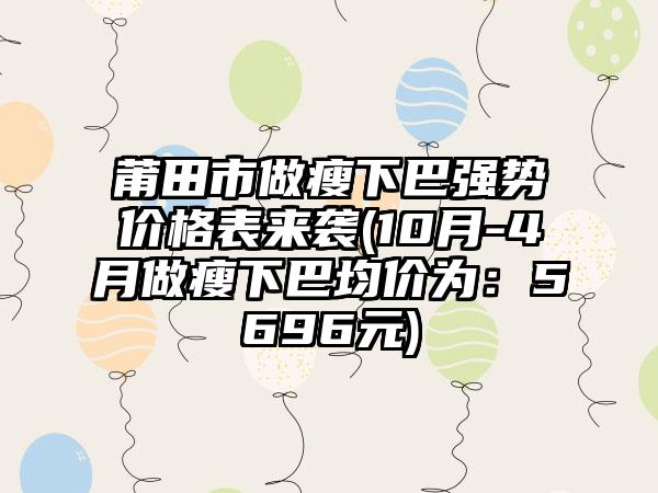 莆田市做瘦下巴强势价格表来袭(10月-4月做瘦下巴均价为：5696元)