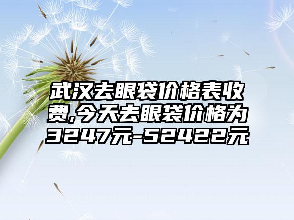 武汉去眼袋价格表收费,今天去眼袋价格为3247元-52422元