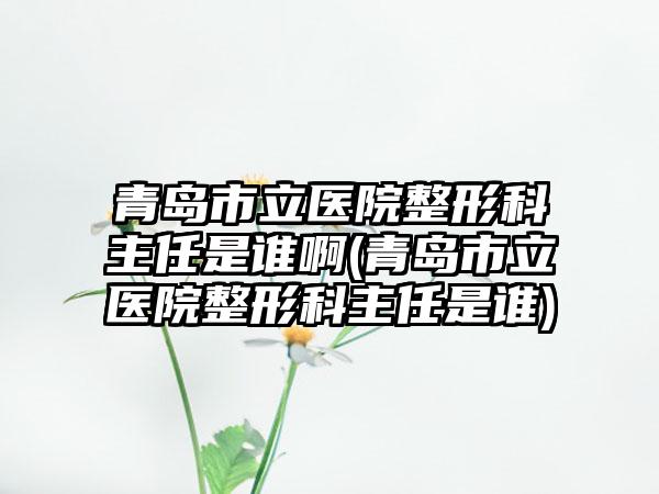 青岛市立医院整形科主任是谁啊(青岛市立医院整形科主任是谁)